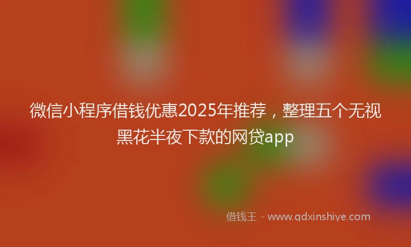 微信小程序借钱优惠2025年推荐，整理五个无视黑花半夜下款的网贷app