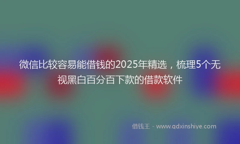 微信比较容易能借钱的2025年精选，梳理5个无视黑白百分百下款的借款软件