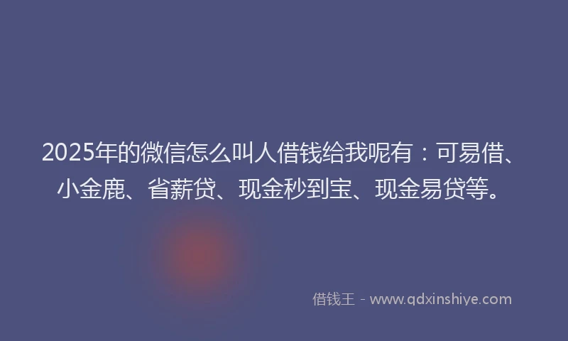 2025年的微信怎么叫人借钱给我呢有：可易借、小金鹿、省薪贷、现金秒到宝、现金易贷等。