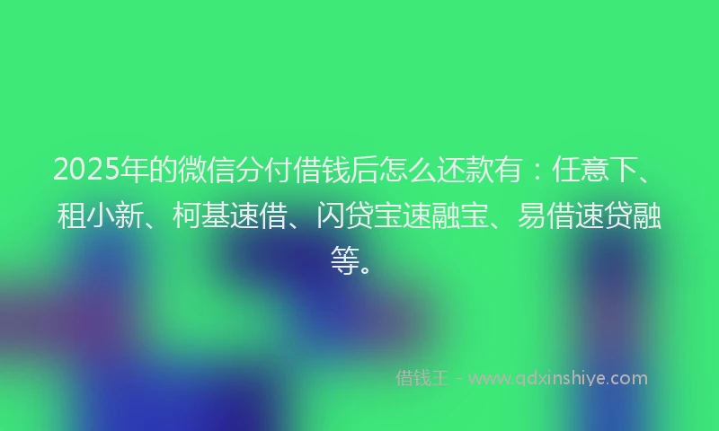 2025年的微信分付借钱后怎么还款有：任意下、租小新、柯基速借、闪贷宝速融宝、易借速贷融等。