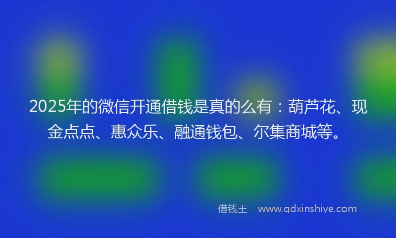 2025年的微信开通借钱是真的么有：葫芦花、现金点点、惠众乐、融通钱包、尔集商城等。