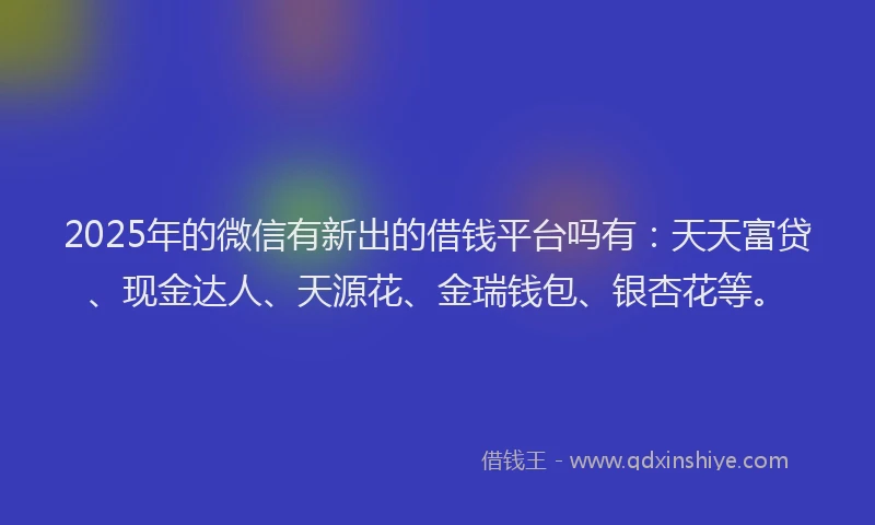 2025年的微信有新出的借钱平台吗有：天天富贷、现金达人、天源花、金瑞钱包、银杏花等。