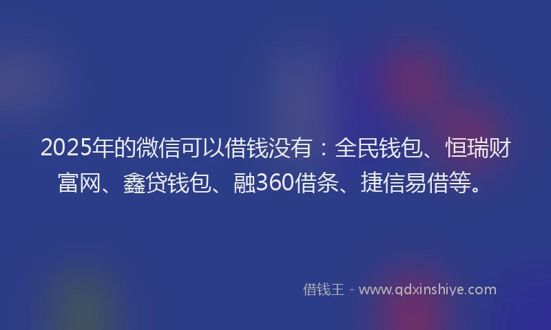 2025年的微信可以借钱没有：全民钱包、恒瑞财富网、鑫贷钱包、融360借条、捷信易借等。