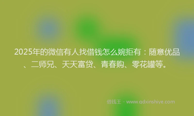 2025年的微信有人找借钱怎么婉拒有：随意优品、二师兄、天天富贷、青春购、零花罐等。
