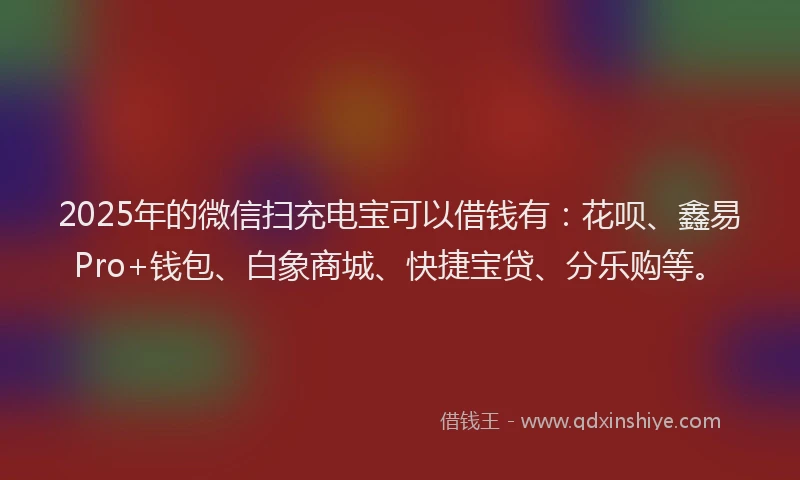 2025年的微信扫充电宝可以借钱有：花呗、鑫易Pro+钱包、白象商城、快捷宝贷、分乐购等。
