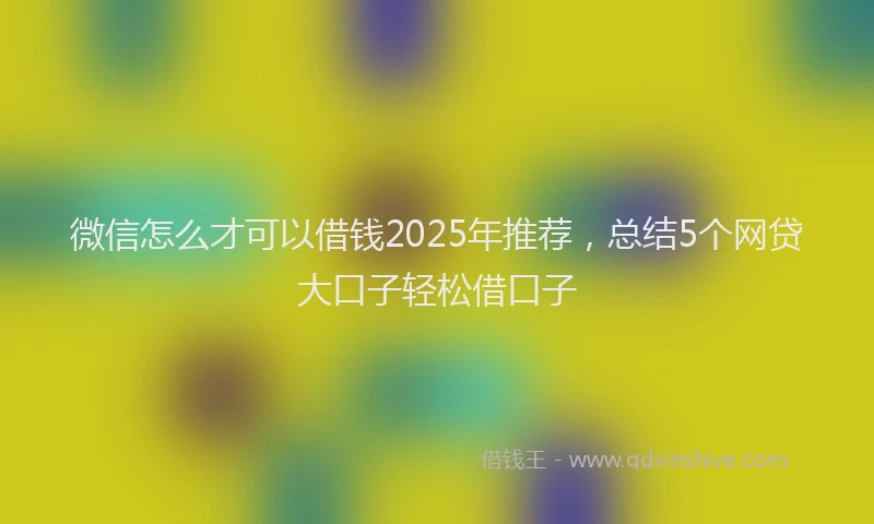 微信怎么才可以借钱2025年推荐，总结5个网贷大口子轻松借口子