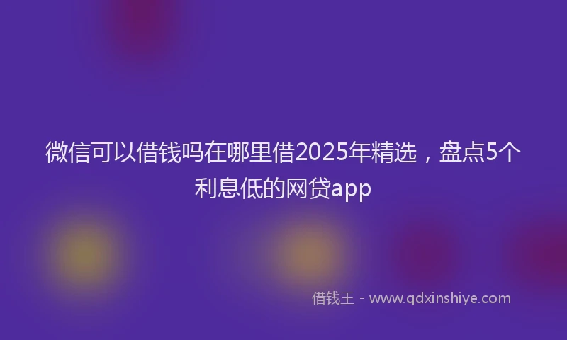 微信可以借钱吗在哪里借2025年精选，盘点5个利息低的网贷app