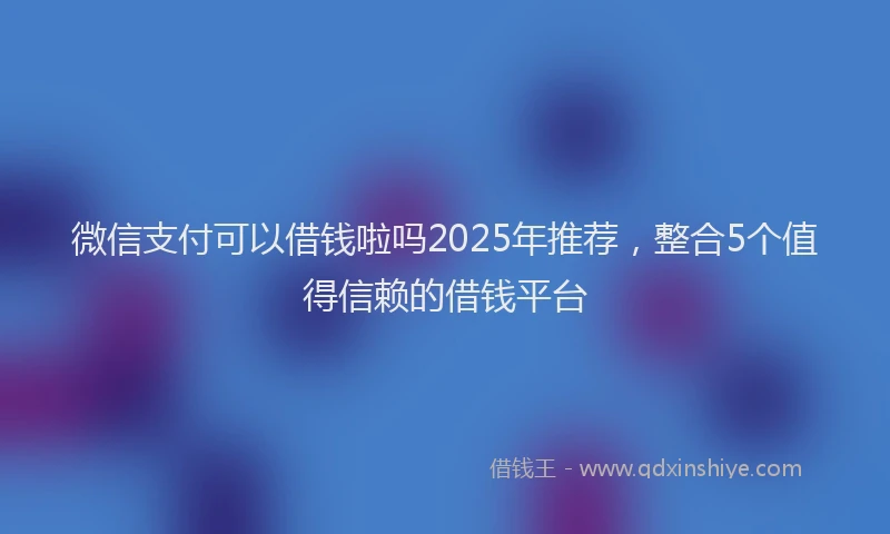 微信支付可以借钱啦吗2025年推荐，整合5个值得信赖的借钱平台
