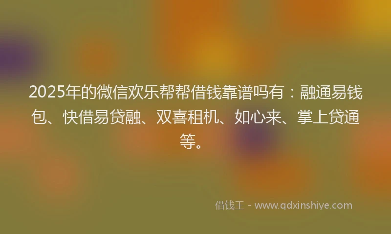 2025年的微信欢乐帮帮借钱靠谱吗有：融通易钱包、快借易贷融、双喜租机、如心来、掌上贷通等。