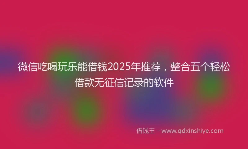 微信吃喝玩乐能借钱2025年推荐，整合五个轻松借款无征信记录的软件