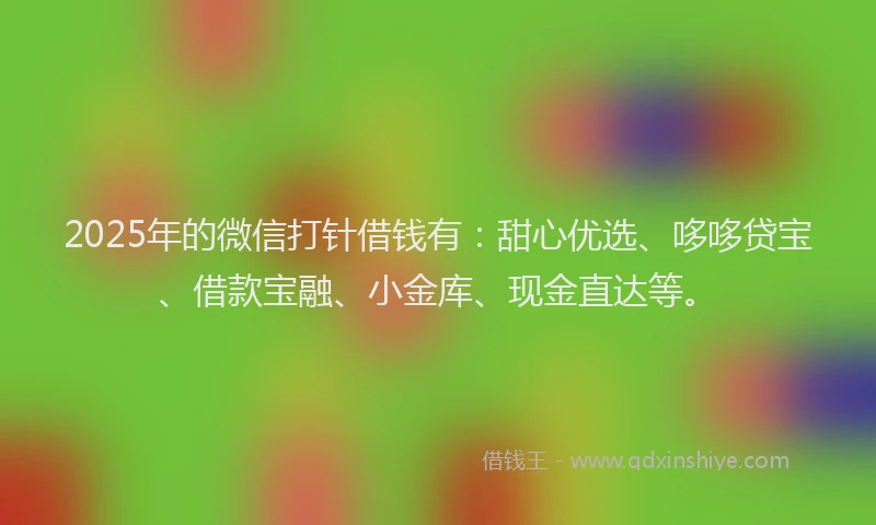 2025年的微信打针借钱有：甜心优选、哆哆贷宝、借款宝融、小金库、现金直达等。