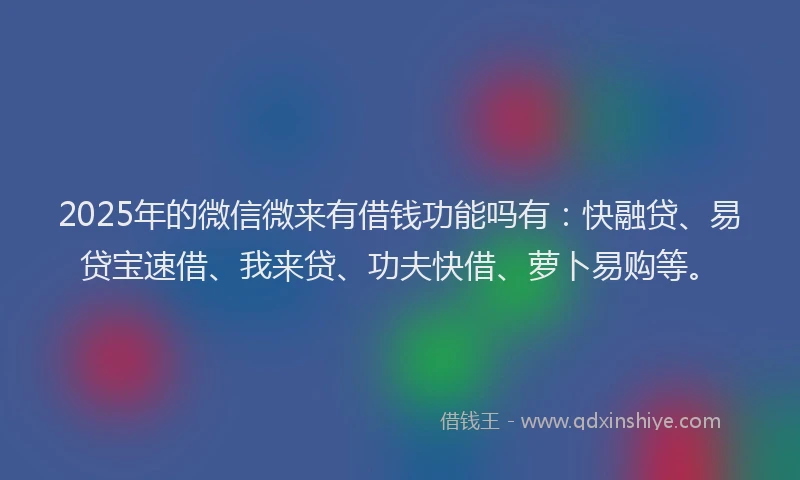 2025年的微信微来有借钱功能吗有：快融贷、易贷宝速借、我来贷、功夫快借、萝卜易购等。