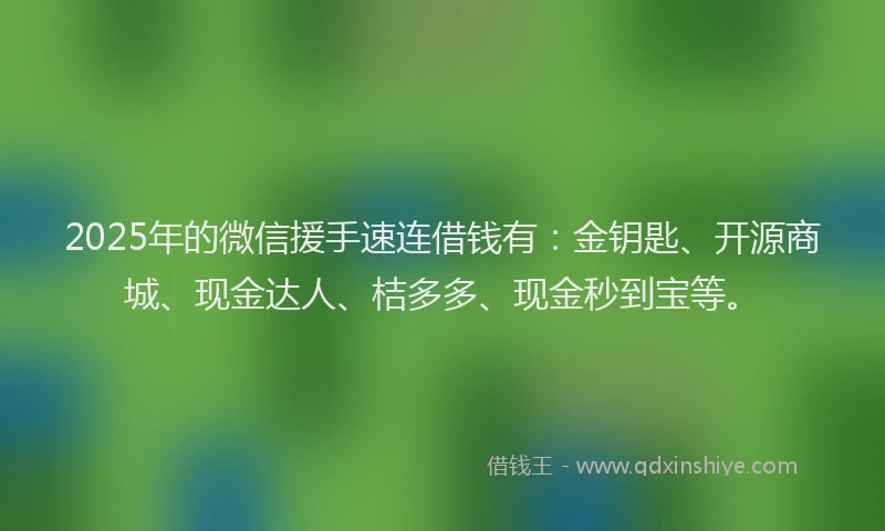 2025年的微信援手速连借钱有：金钥匙、开源商城、现金达人、桔多多、现金秒到宝等。