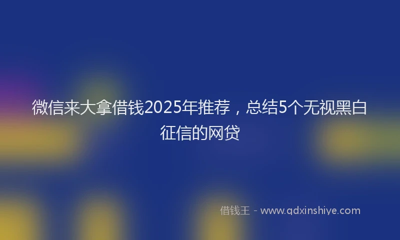 微信来大拿借钱2025年推荐，总结5个无视黑白征信的网贷