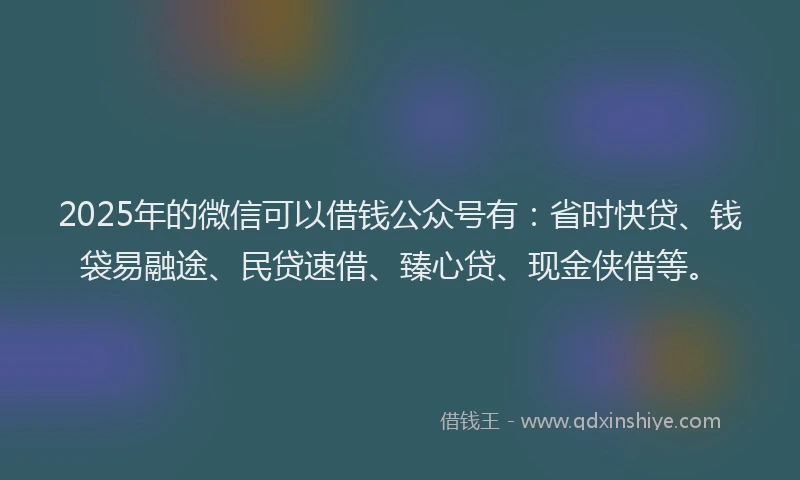 2025年的微信可以借钱公众号有：省时快贷、钱袋易融途、民贷速借、臻心贷、现金侠借等。