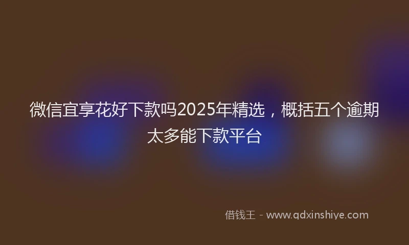 微信宜享花好下款吗2025年精选，概括五个逾期太多能下款平台