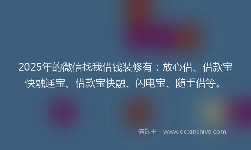 2025年的微信找我借钱装修有：放心借、借款宝快融通宝、借款宝快融、闪电宝、随手借等。