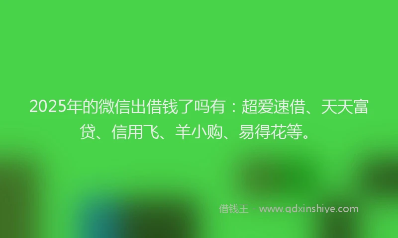 2025年的微信出借钱了吗有：超爱速借、天天富贷、信用飞、羊小购、易得花等。