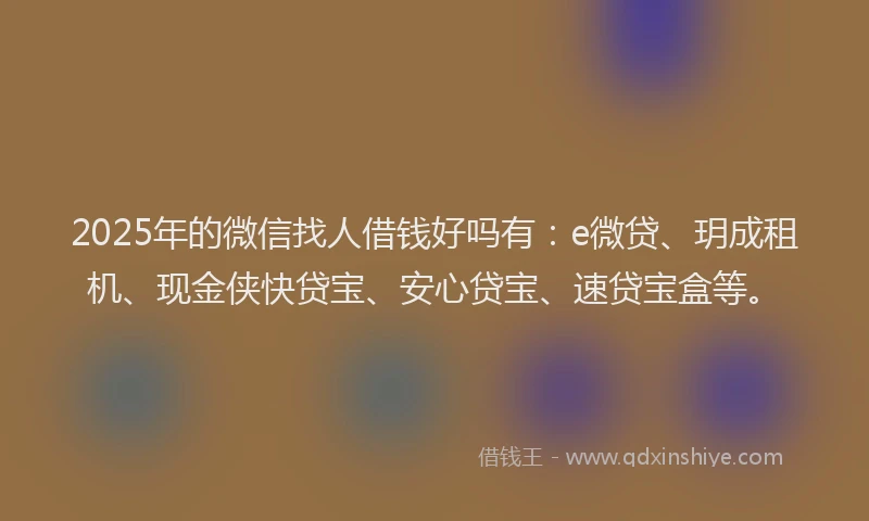 2025年的微信找人借钱好吗有：e微贷、玥成租机、现金侠快贷宝、安心贷宝、速贷宝盒等。
