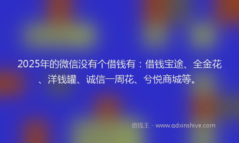 2025年的微信没有个借钱有：借钱宝途、全金花、洋钱罐、诚信一周花、兮悦商城等。