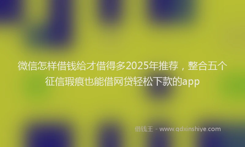 微信怎样借钱给才借得多2025年推荐，整合五个征信瑕疵也能借网贷轻松下款的app