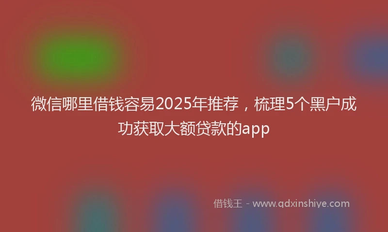 微信哪里借钱容易2025年推荐，梳理5个黑户成功获取大额贷款的app