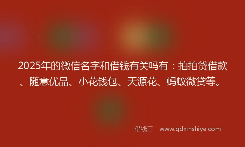 2025年的微信名字和借钱有关吗有：拍拍贷借款、随意优品、小花钱包、天源花、蚂蚁微贷等。