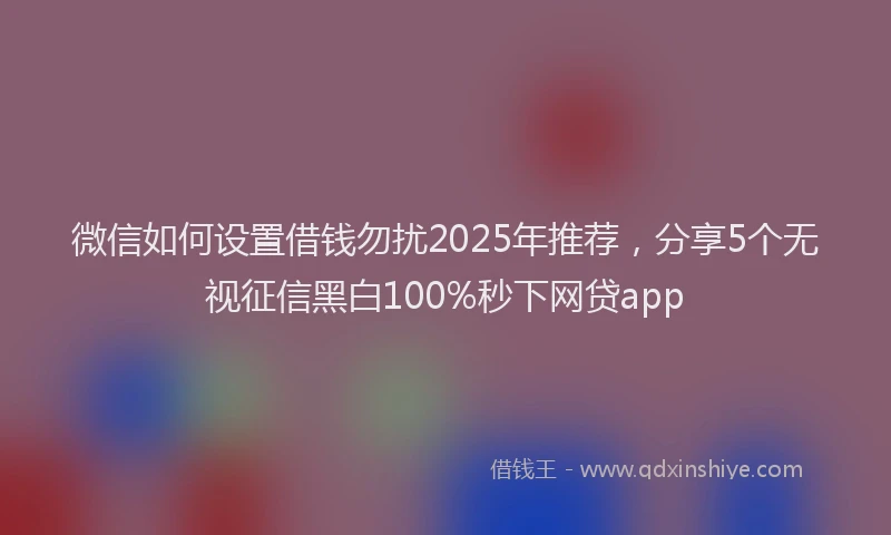 微信如何设置借钱勿扰2025年推荐，分享5个无视征信黑白100%秒下网贷app