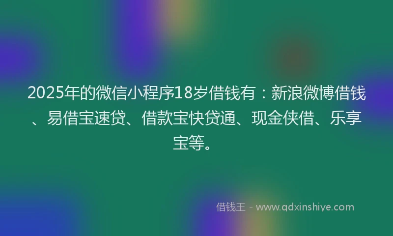 2025年的微信小程序18岁借钱有：新浪微博借钱、易借宝速贷、借款宝快贷通、现金侠借、乐享宝等。