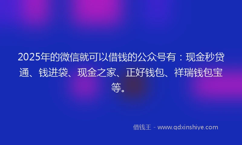 2025年的微信就可以借钱的公众号有：现金秒贷通、钱进袋、现金之家、正好钱包、祥瑞钱包宝等。