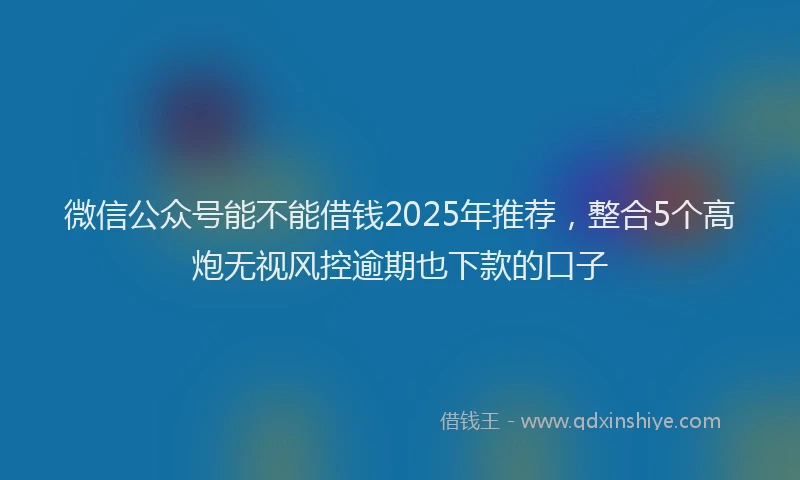 微信公众号能不能借钱2025年推荐，整合5个高炮无视风控逾期也下款的口子