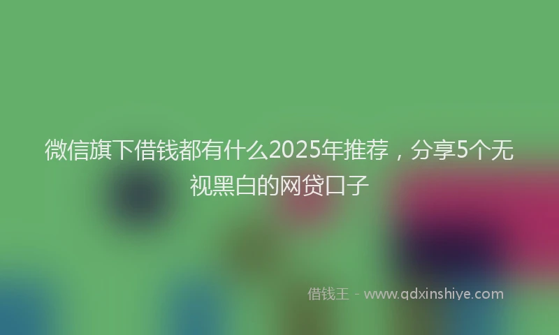 微信旗下借钱都有什么2025年推荐，分享5个无视黑白的网贷口子