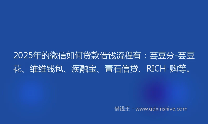 2025年的微信如何贷款借钱流程有：芸豆分-芸豆花、维维钱包、疾融宝、青石信贷、RICH-购等。