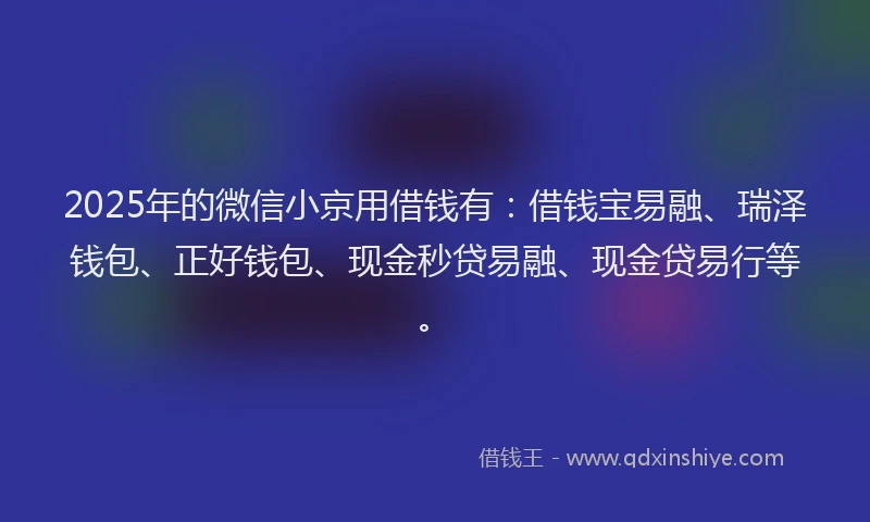 2025年的微信小京用借钱有：借钱宝易融、瑞泽钱包、正好钱包、现金秒贷易融、现金贷易行等。