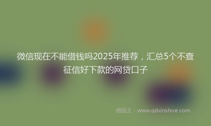 微信现在不能借钱吗2025年推荐，汇总5个不查征信好下款的网贷口子