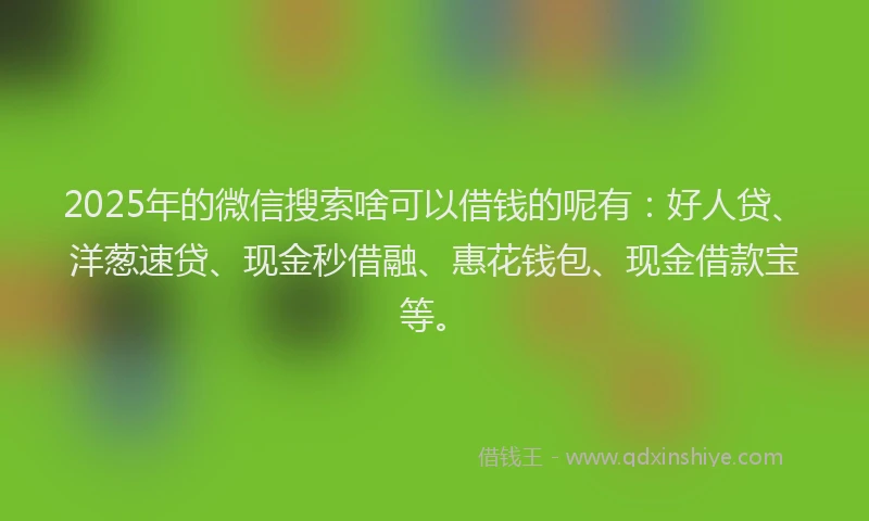 2025年的微信搜索啥可以借钱的呢有：好人贷、洋葱速贷、现金秒借融、惠花钱包、现金借款宝等。