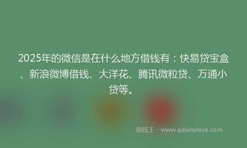 2025年的微信是在什么地方借钱有：快易贷宝盒、新浪微博借钱、大洋花、腾讯微粒贷、万通小贷等。