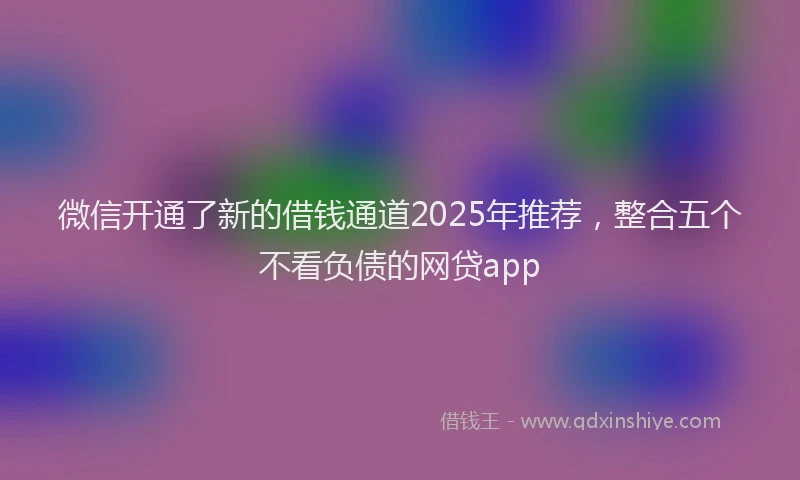 微信开通了新的借钱通道2025年推荐，整合五个不看负债的网贷app
