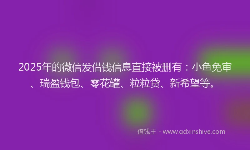 2025年的微信发借钱信息直接被删有：小鱼免审、瑞盈钱包、零花罐、粒粒贷、新希望等。