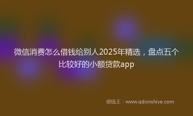 微信消费怎么借钱给别人2025年精选，盘点五个比较好的小额贷款app