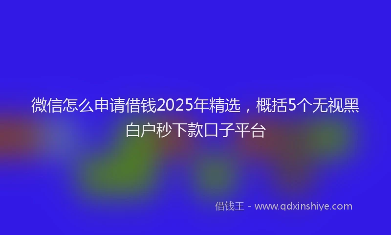 微信怎么申请借钱2025年精选，概括5个无视黑白户秒下款口子平台