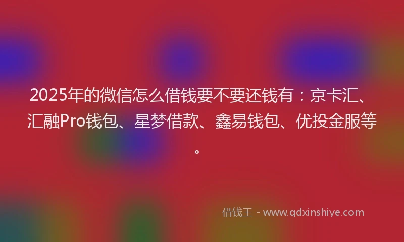 2025年的微信怎么借钱要不要还钱有：京卡汇、汇融Pro钱包、星梦借款、鑫易钱包、优投金服等。