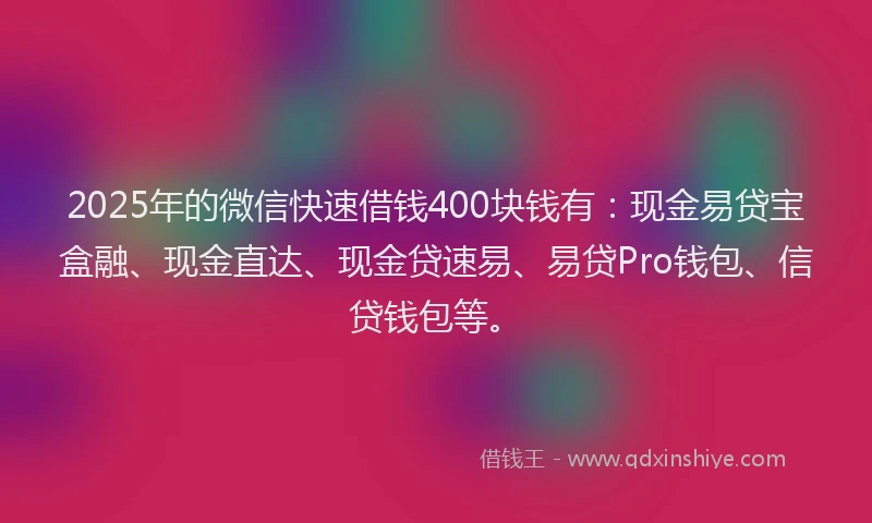 2025年的微信快速借钱400块钱有：现金易贷宝盒融、现金直达、现金贷速易、易贷Pro钱包、信贷钱包等。