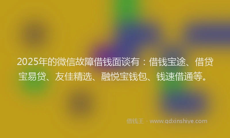 2025年的微信故障借钱面谈有：借钱宝途、借贷宝易贷、友佳精选、融悦宝钱包、钱速借通等。