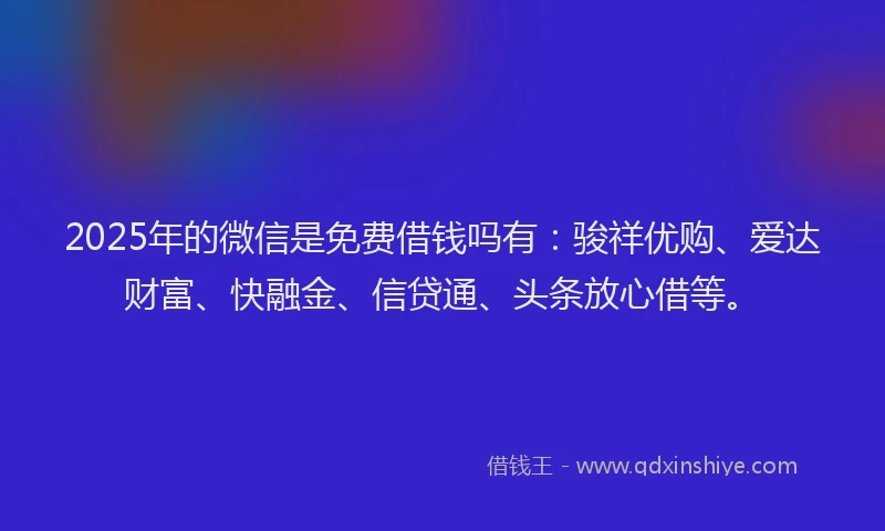 2025年的微信是免费借钱吗有：骏祥优购、爱达财富、快融金、信贷通、头条放心借等。