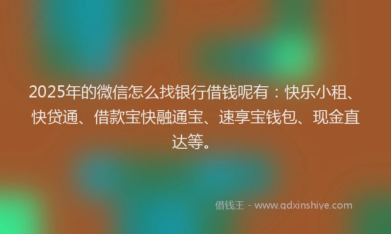 2025年的微信怎么找银行借钱呢有：快乐小租、快贷通、借款宝快融通宝、速享宝钱包、现金直达等。