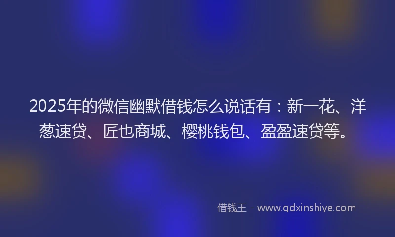 2025年的微信幽默借钱怎么说话有：新一花、洋葱速贷、匠也商城、樱桃钱包、盈盈速贷等。