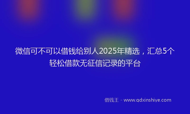 微信可不可以借钱给别人2025年精选，汇总5个轻松借款无征信记录的平台