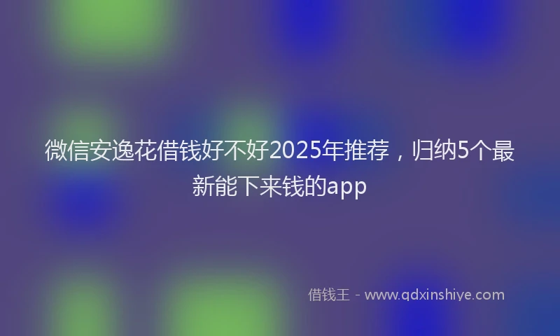 微信安逸花借钱好不好2025年推荐，归纳5个最新能下来钱的app