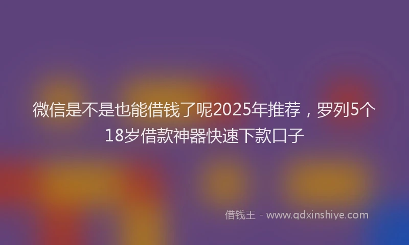 微信是不是也能借钱了呢2025年推荐，罗列5个18岁借款神器快速下款口子